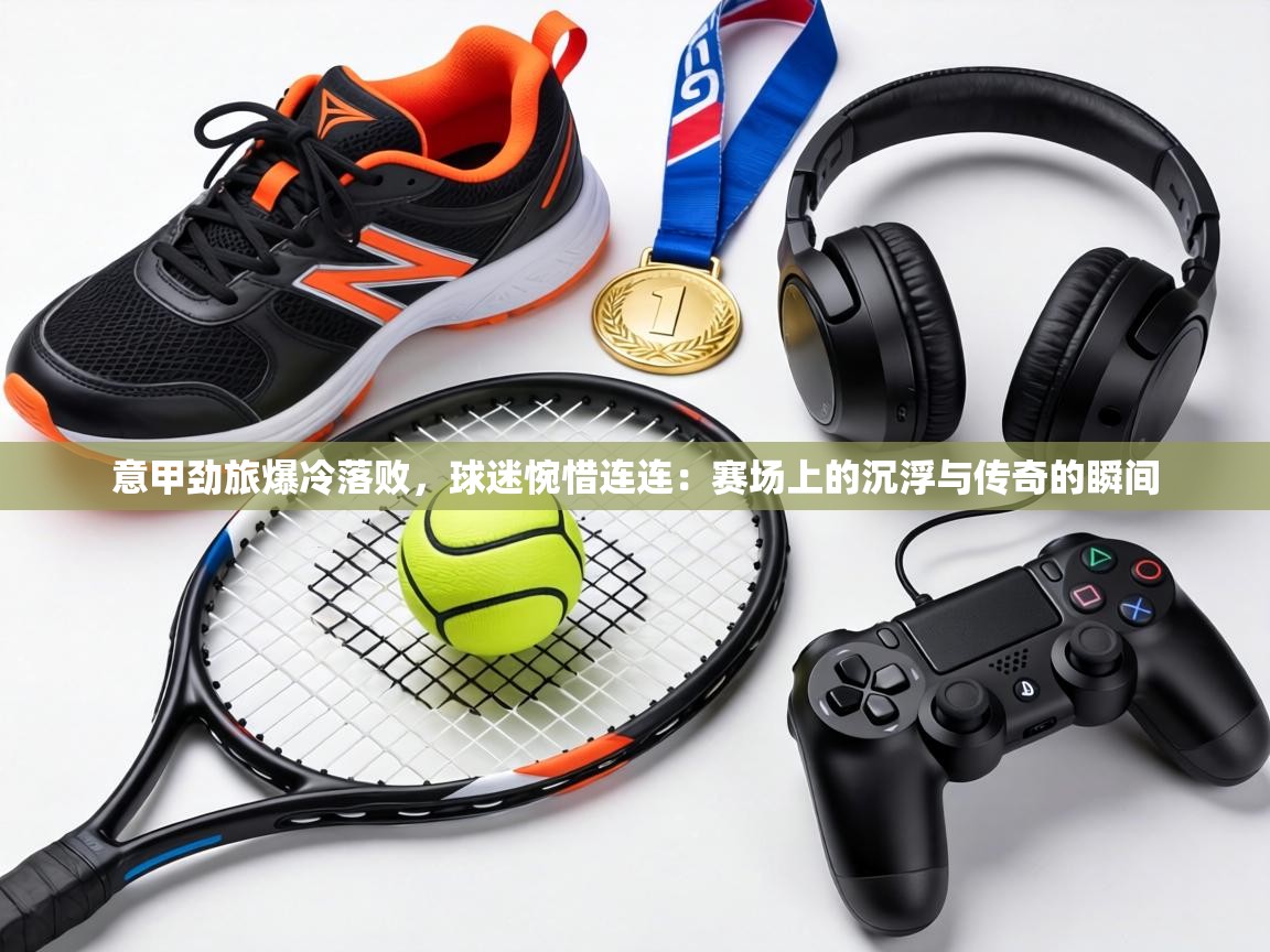 意甲劲旅爆冷落败，球迷惋惜连连：赛场上的沉浮与传奇的瞬间